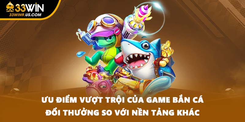 Ưu điểm vượt trội của game bắn cá đổi thưởng so với nền tảng khác